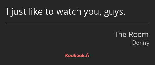 I just like to watch you, guys.
