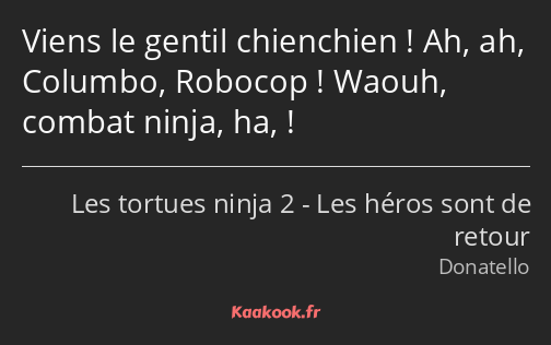 Viens le gentil chienchien ! Ah, ah, Columbo, Robocop ! Waouh, combat ninja, ha, !