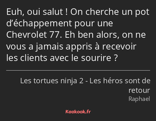 Euh, oui salut ! On cherche un pot d’échappement pour une Chevrolet 77. Eh ben alors, on ne vous a…