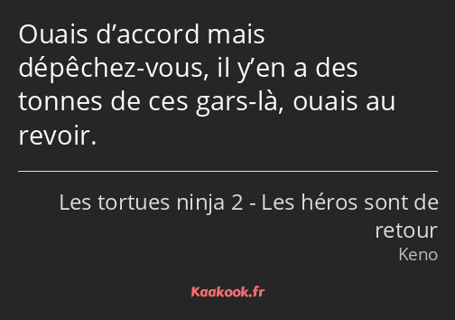 Ouais d’accord mais dépêchez-vous, il y’en a des tonnes de ces gars-là, ouais au revoir.