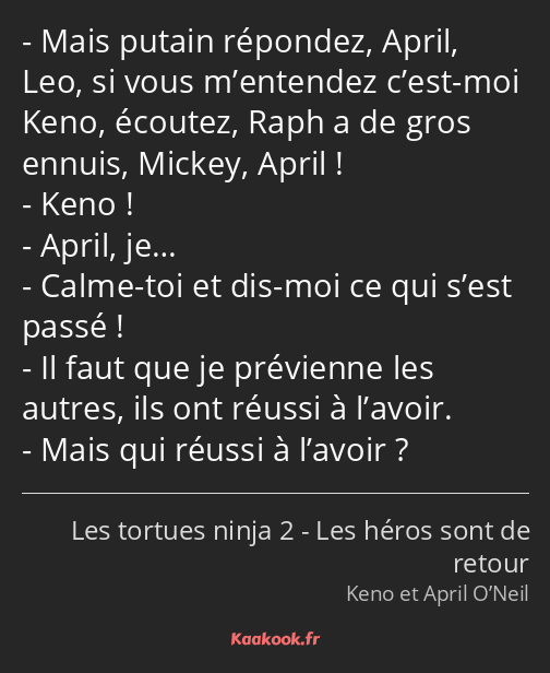 Mais putain répondez, April, Leo, si vous m’entendez c’est-moi Keno, écoutez, Raph a de gros ennuis…