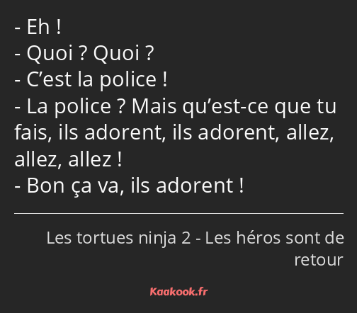 Eh ! Quoi ? Quoi ? C’est la police ! La police ? Mais qu’est-ce que tu fais, ils adorent, ils…