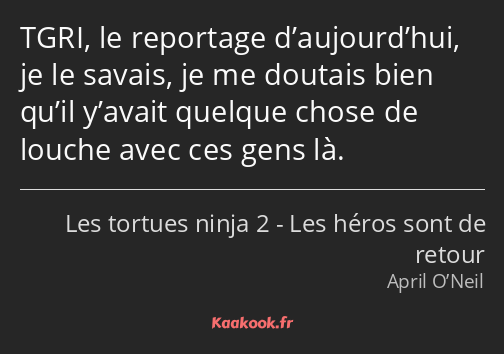 TGRI, le reportage d’aujourd’hui, je le savais, je me doutais bien qu’il y’avait quelque chose de…