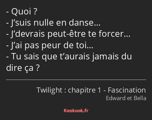 Quoi ? J’suis nulle en danse… J’devrais peut-être te forcer… J’ai pas peur de toi… Tu sais que…