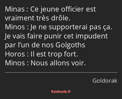Ce jeune officier est vraiment très drôle. Je ne supporterai pas ça. Je vais faire punir cet…
