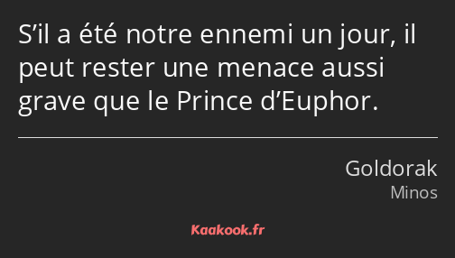 S’il a été notre ennemi un jour, il peut rester une menace aussi grave que le Prince d’Euphor.