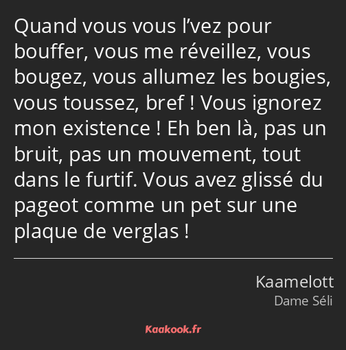 Quand vous vous l’vez pour bouffer, vous me réveillez, vous bougez, vous allumez les bougies, vous…