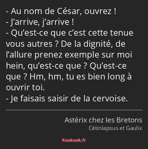Au nom de César, ouvrez ! J’arrive, j’arrive ! Qu’est-ce que c’est cette tenue vous autres ? De la…