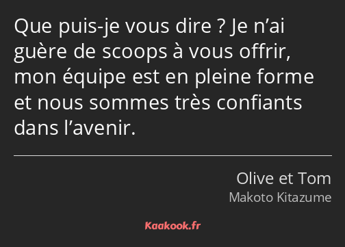 Que puis-je vous dire ? Je n’ai guère de scoops à vous offrir, mon équipe est en pleine forme et…