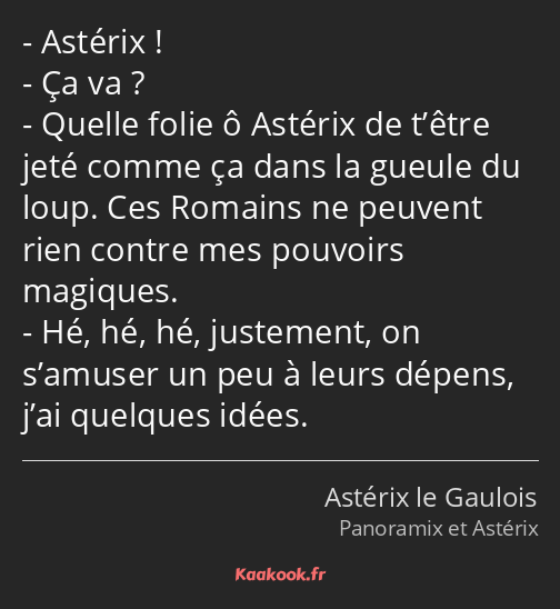 Astérix ! Ça va ? Quelle folie ô Astérix de t’être jeté comme ça dans la gueule du loup. Ces…