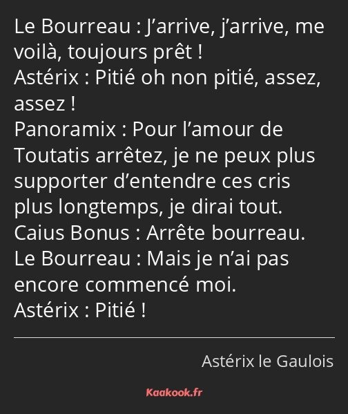 J’arrive, j’arrive, me voilà, toujours prêt ! Pitié oh non pitié, assez, assez ! Pour l’amour de…