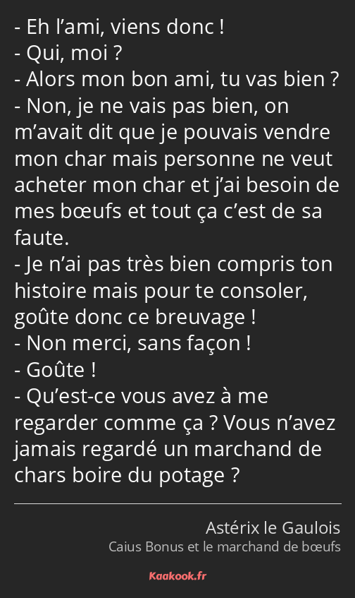 Eh l’ami, viens donc ! Qui, moi ? Alors mon bon ami, tu vas bien ? Non, je ne vais pas bien, on…