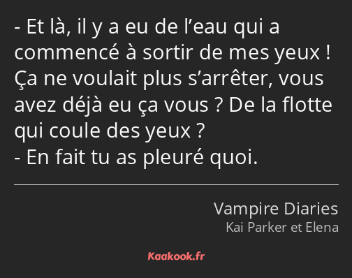 Et là, il y a eu de l’eau qui a commencé à sortir de mes yeux ! Ça ne voulait plus s’arrêter, vous…
