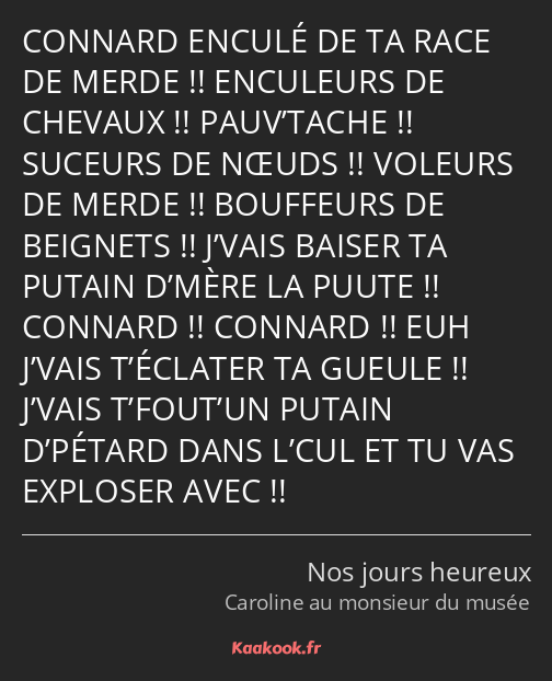 CONNARD ENCULÉ DE TA RACE DE MERDE !! ENCULEURS DE CHEVAUX !! PAUV’TACHE !! SUCEURS DE NŒUDS…