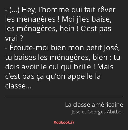 … Hey, l’homme qui fait rêver les ménagères ! Moi j’les baise, les ménagères, hein ! C’est pas vrai…