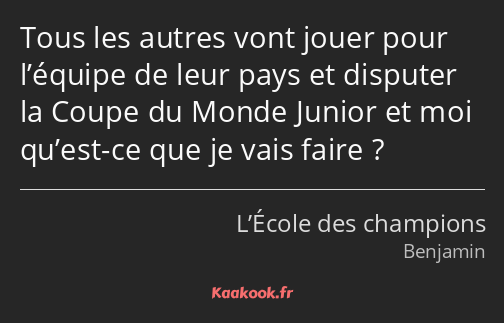 Tous les autres vont jouer pour l’équipe de leur pays et disputer la Coupe du Monde Junior et moi…