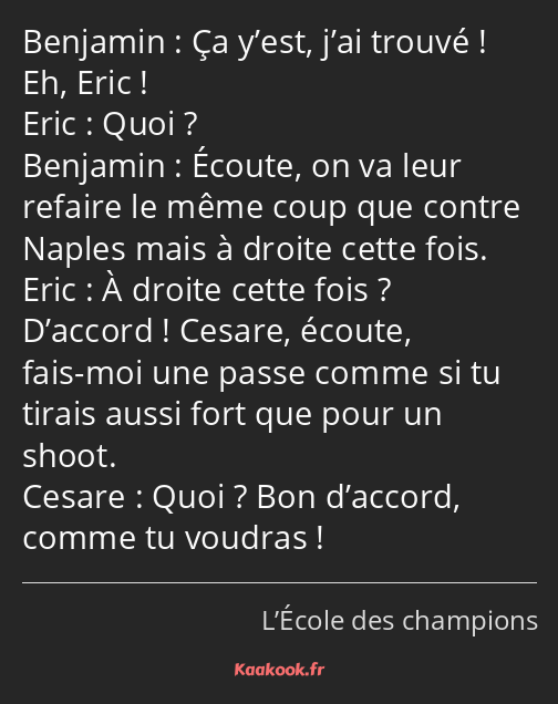 Ça y’est, j’ai trouvé ! Eh, Eric ! Quoi ? Écoute, on va leur refaire le même coup que contre Naples…