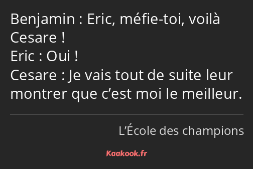 Eric, méfie-toi, voilà Cesare ! Oui ! Je vais tout de suite leur montrer que c’est moi le meilleur.