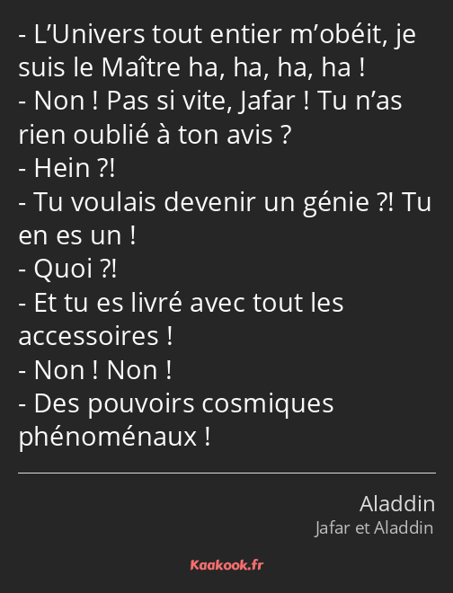 L’Univers tout entier m’obéit, je suis le Maître ha, ha, ha, ha ! Non ! Pas si vite, Jafar ! Tu…