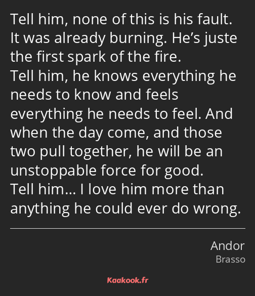 Tell him, none of this is his fault. It was already burning. He’s juste the first spark of the fire…