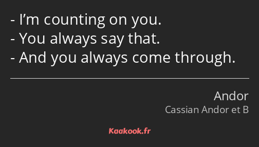 I’m counting on you. You always say that. And you always come through.