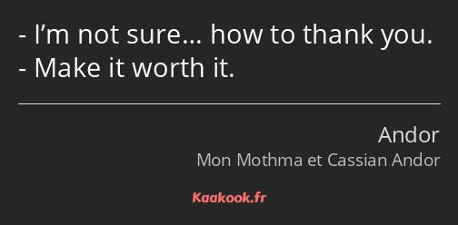 I’m not sure… how to thank you. Make it worth it.