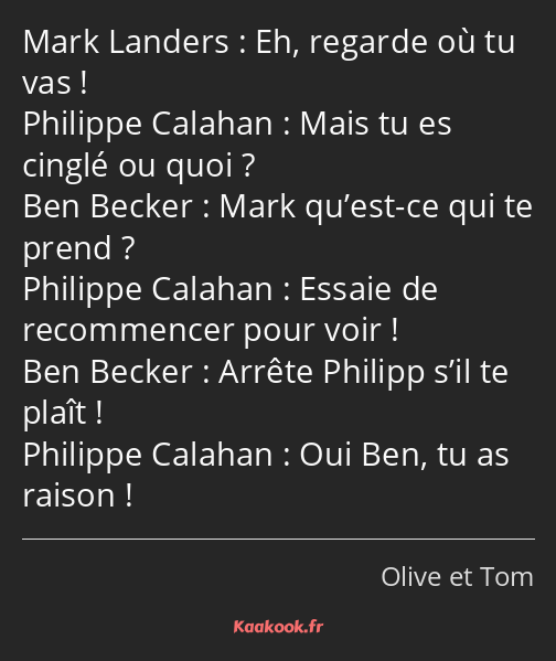 Eh, regarde où tu vas ! Mais tu es cinglé ou quoi ? Mark qu’est-ce qui te prend ? Essaie de…
