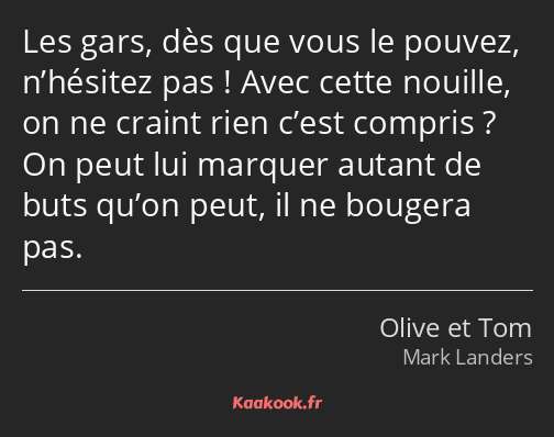 Les gars, dès que vous le pouvez, n’hésitez pas ! Avec cette nouille, on ne craint rien c’est…