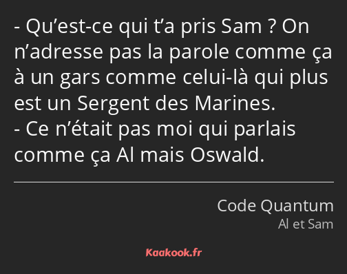 Qu’est-ce qui t’a pris Sam ? On n’adresse pas la parole comme ça à un gars comme celui-là qui plus…