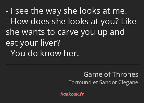 I see the way she looks at me. How does she looks at you? Like she wants to carve you up and eat…