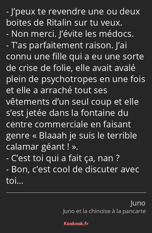 J’peux te revendre une ou deux boites de Ritalin sur tu veux. Non merci. J’évite les médocs. T’as…