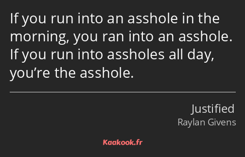 If you run into an asshole in the morning, you ran into an asshole. If you run into assholes all…