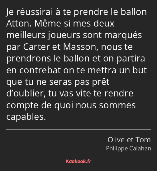 Je réussirai à te prendre le ballon Atton. Même si mes deux meilleurs joueurs sont marqués par…