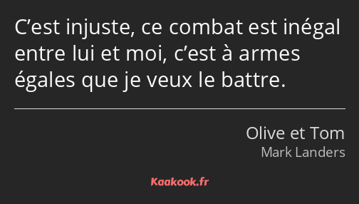 C’est injuste, ce combat est inégal entre lui et moi, c’est à armes égales que je veux le battre.