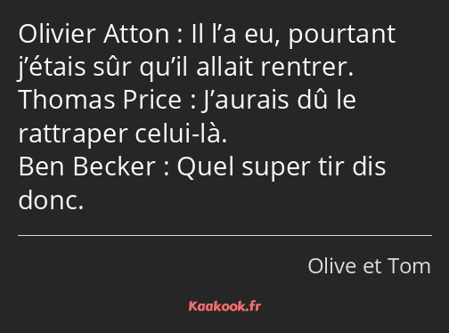 Il l’a eu, pourtant j’étais sûr qu’il allait rentrer. J’aurais dû le rattraper celui-là. Quel super…