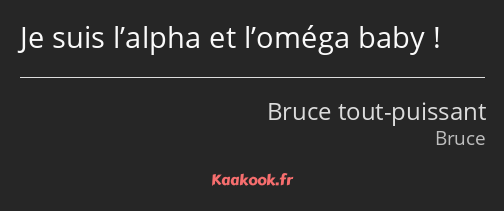 Je suis l’alpha et l’oméga baby !