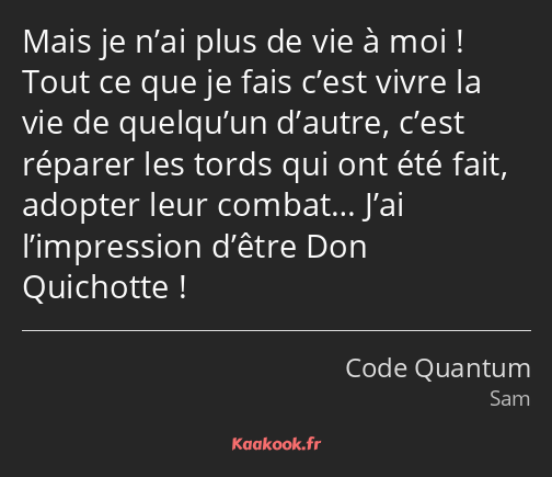 Mais je n’ai plus de vie à moi ! Tout ce que je fais c’est vivre la vie de quelqu’un d’autre, c’est…