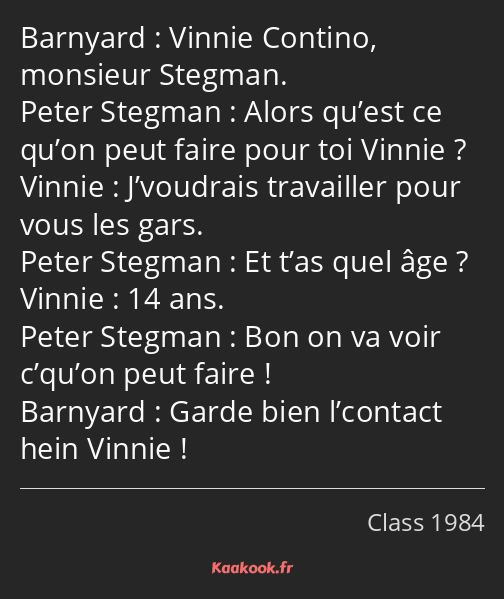 Vinnie Contino, monsieur Stegman. Alors qu’est ce qu’on peut faire pour toi Vinnie ? J’voudrais…