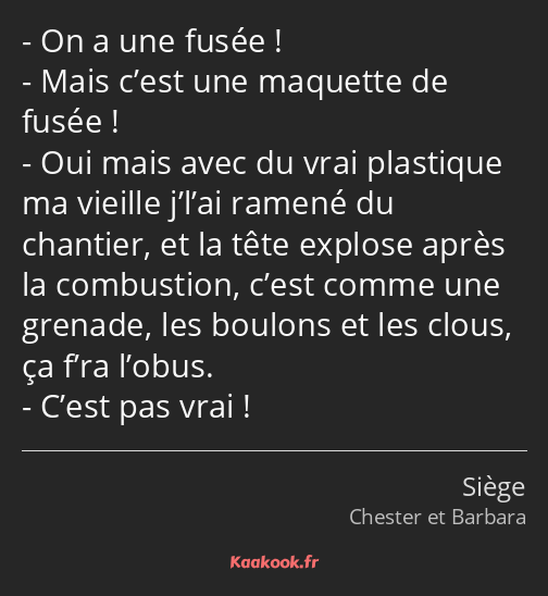 On a une fusée ! Mais c’est une maquette de fusée ! Oui mais avec du vrai plastique ma vieille…