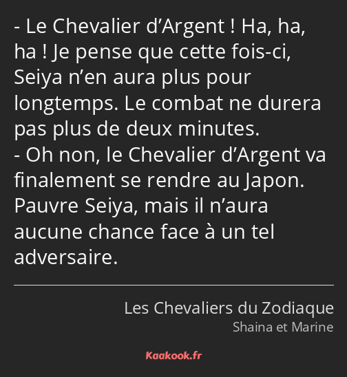 Le Chevalier d’Argent ! Ha, ha, ha ! Je pense que cette fois-ci, Seiya n’en aura plus pour…