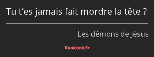 Tu t’es jamais fait mordre la tête ?