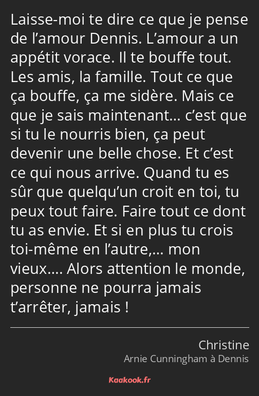 Laisse-moi te dire ce que je pense de l’amour Dennis. L’amour a un appétit vorace. Il te bouffe…