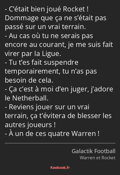 C’était bien joué Rocket ! Dommage que ça ne s’était pas passé sur un vrai terrain. Au cas où tu ne…