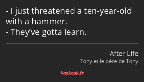 I just threatened a ten-year-old with a hammer. They’ve gotta learn.