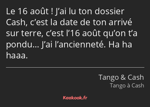 Le 16 août ! J’ai lu ton dossier Cash, c’est la date de ton arrivé sur terre, c’est l’16 août qu’on…