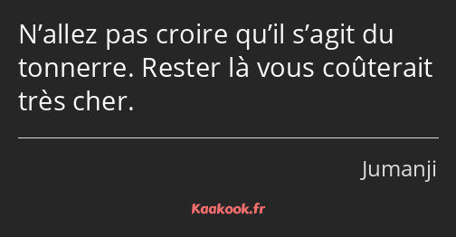 N’allez pas croire qu’il s’agit du tonnerre. Rester là vous coûterait très cher.