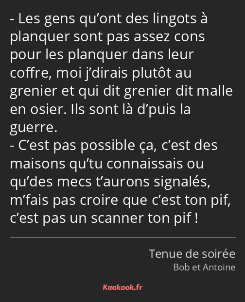 Les gens qu’ont des lingots à planquer sont pas assez cons pour les planquer dans leur coffre, moi…