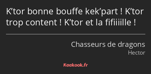 K’tor bonne bouffe kek’part ! K’tor trop content ! K’tor et la fifiiiille !