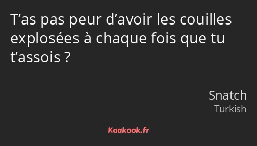 T’as pas peur d’avoir les couilles explosées à chaque fois que tu t’assois ?