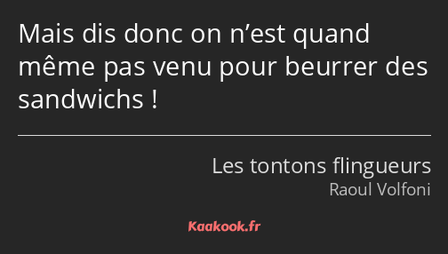 Mais dis donc on n’est quand même pas venu pour beurrer des sandwichs !